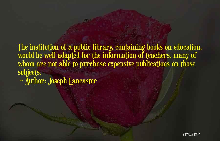Joseph Lancaster Quotes: The Institution Of A Public Library, Containing Books On Education, Would Be Well Adapted For The Information Of Teachers, Many