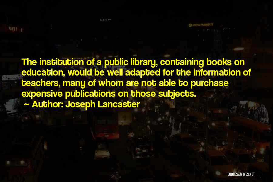 Joseph Lancaster Quotes: The Institution Of A Public Library, Containing Books On Education, Would Be Well Adapted For The Information Of Teachers, Many