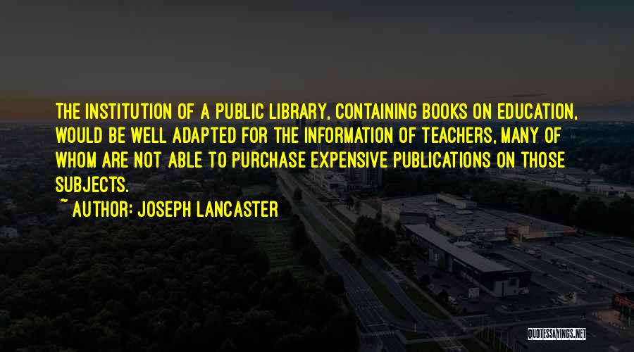 Joseph Lancaster Quotes: The Institution Of A Public Library, Containing Books On Education, Would Be Well Adapted For The Information Of Teachers, Many