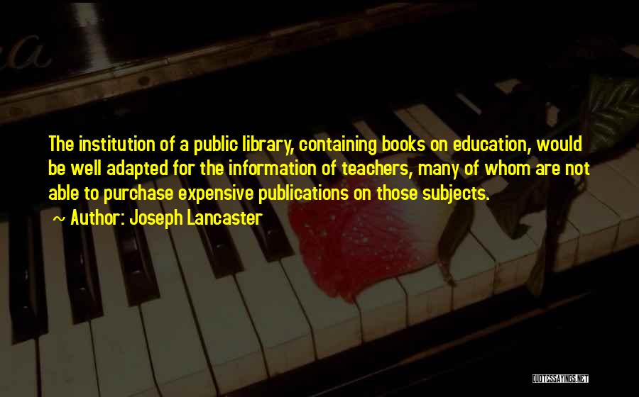 Joseph Lancaster Quotes: The Institution Of A Public Library, Containing Books On Education, Would Be Well Adapted For The Information Of Teachers, Many