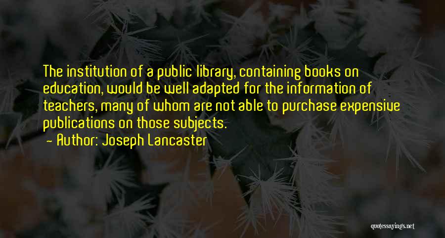 Joseph Lancaster Quotes: The Institution Of A Public Library, Containing Books On Education, Would Be Well Adapted For The Information Of Teachers, Many