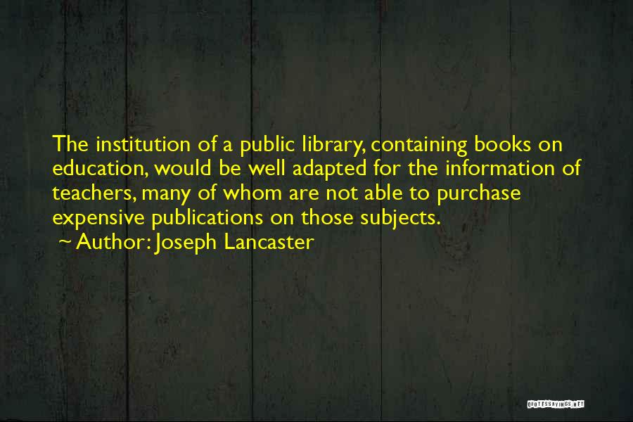 Joseph Lancaster Quotes: The Institution Of A Public Library, Containing Books On Education, Would Be Well Adapted For The Information Of Teachers, Many