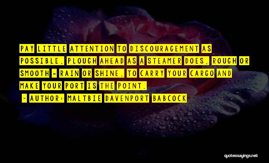 Maltbie Davenport Babcock Quotes: Pay Little Attention To Discouragement As Possible. Plough Ahead As A Steamer Does, Rough Or Smooth - Rain Or Shine.