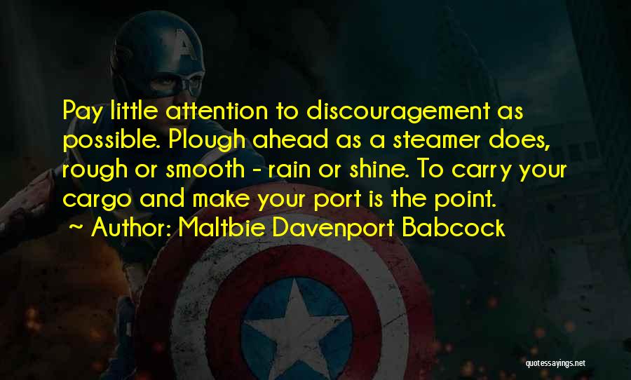 Maltbie Davenport Babcock Quotes: Pay Little Attention To Discouragement As Possible. Plough Ahead As A Steamer Does, Rough Or Smooth - Rain Or Shine.