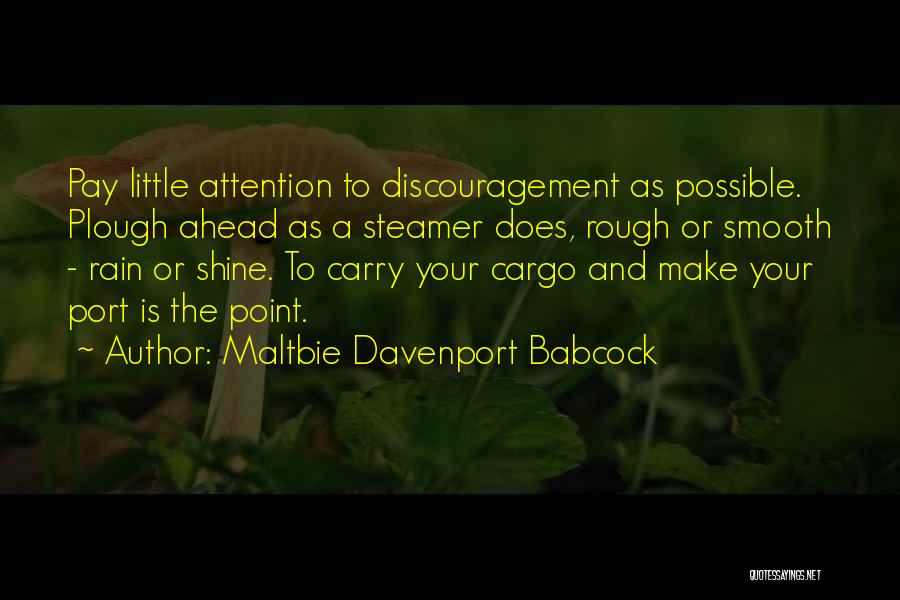 Maltbie Davenport Babcock Quotes: Pay Little Attention To Discouragement As Possible. Plough Ahead As A Steamer Does, Rough Or Smooth - Rain Or Shine.