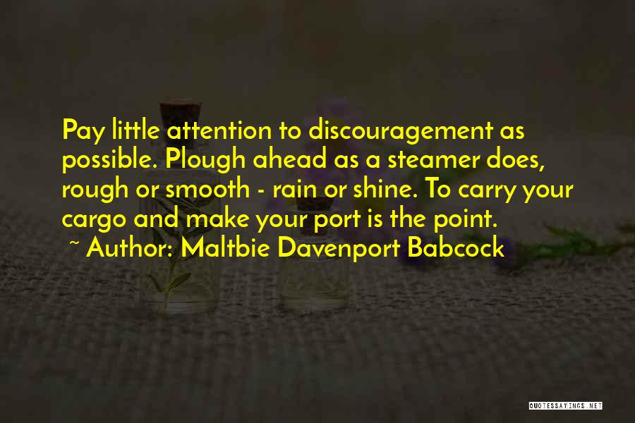 Maltbie Davenport Babcock Quotes: Pay Little Attention To Discouragement As Possible. Plough Ahead As A Steamer Does, Rough Or Smooth - Rain Or Shine.