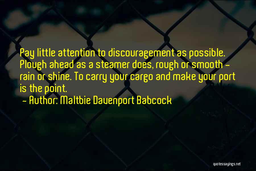 Maltbie Davenport Babcock Quotes: Pay Little Attention To Discouragement As Possible. Plough Ahead As A Steamer Does, Rough Or Smooth - Rain Or Shine.