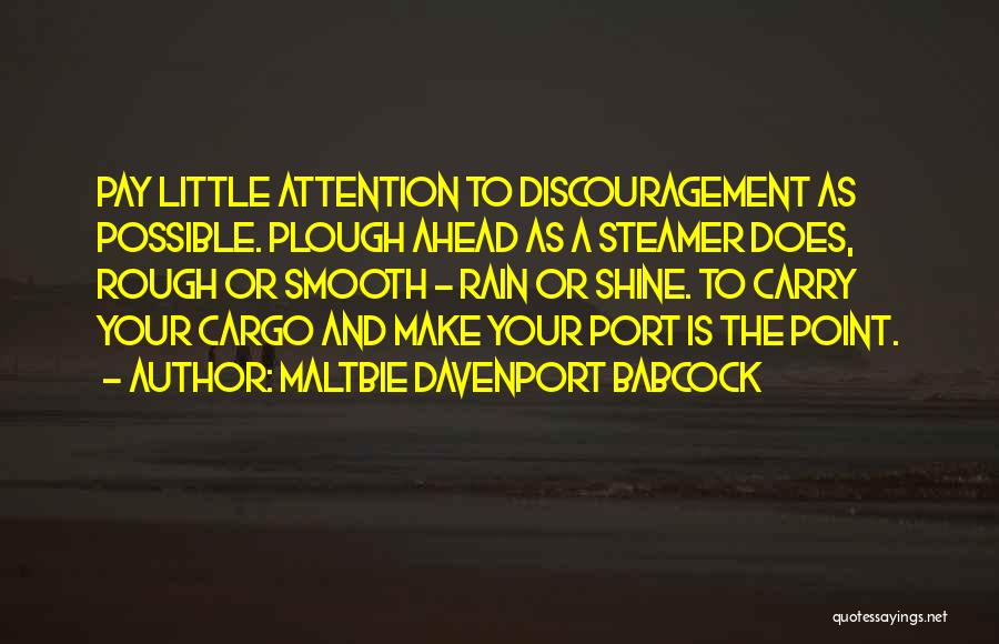 Maltbie Davenport Babcock Quotes: Pay Little Attention To Discouragement As Possible. Plough Ahead As A Steamer Does, Rough Or Smooth - Rain Or Shine.