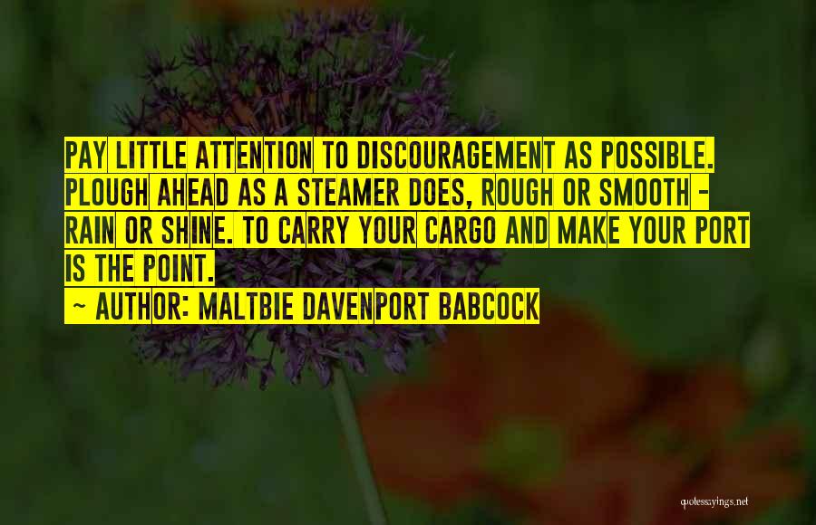 Maltbie Davenport Babcock Quotes: Pay Little Attention To Discouragement As Possible. Plough Ahead As A Steamer Does, Rough Or Smooth - Rain Or Shine.