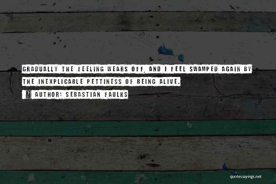 Sebastian Faulks Quotes: Gradually The Feeling Wears Off, And I Feel Swamped Again By The Inexplicable Pettiness Of Being Alive.