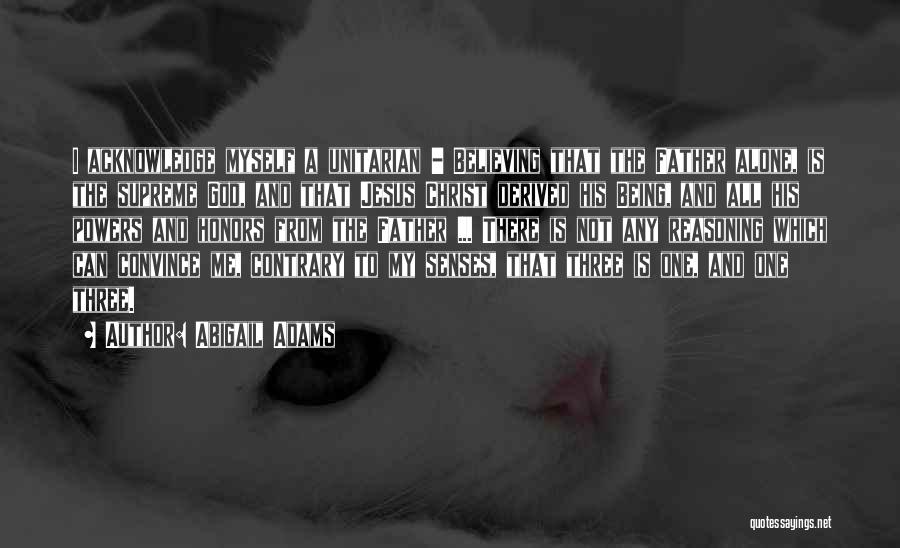 Abigail Adams Quotes: I Acknowledge Myself A Unitarian - Believing That The Father Alone, Is The Supreme God, And That Jesus Christ Derived