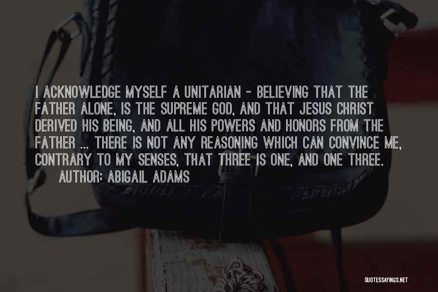 Abigail Adams Quotes: I Acknowledge Myself A Unitarian - Believing That The Father Alone, Is The Supreme God, And That Jesus Christ Derived