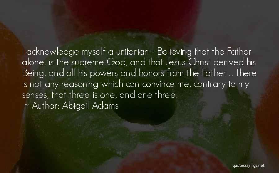 Abigail Adams Quotes: I Acknowledge Myself A Unitarian - Believing That The Father Alone, Is The Supreme God, And That Jesus Christ Derived