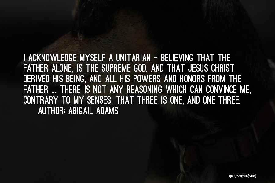 Abigail Adams Quotes: I Acknowledge Myself A Unitarian - Believing That The Father Alone, Is The Supreme God, And That Jesus Christ Derived