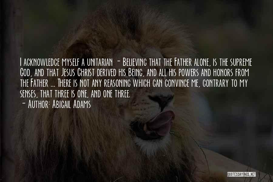 Abigail Adams Quotes: I Acknowledge Myself A Unitarian - Believing That The Father Alone, Is The Supreme God, And That Jesus Christ Derived