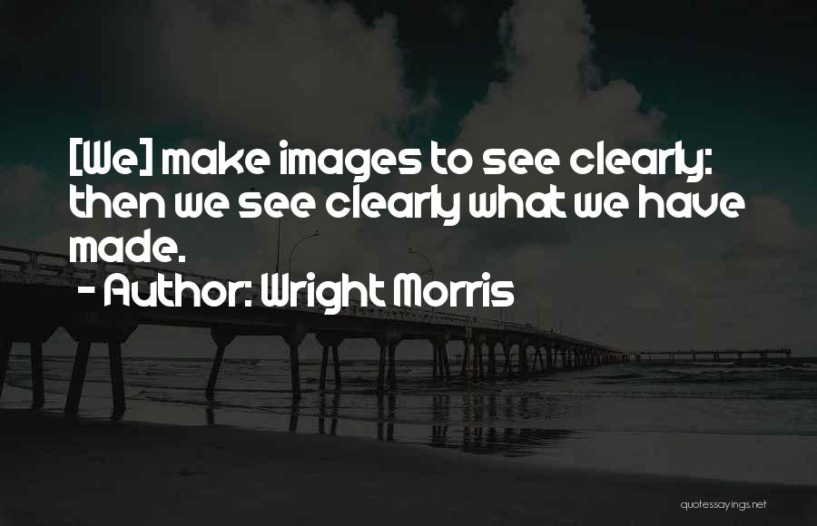 Wright Morris Quotes: [we] Make Images To See Clearly: Then We See Clearly What We Have Made.