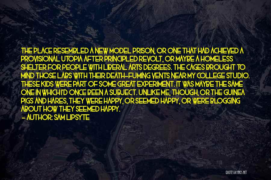 Sam Lipsyte Quotes: The Place Resembled A New Model Prison, Or One That Had Achieved A Provisional Utopia After Principled Revolt, Or Maybe