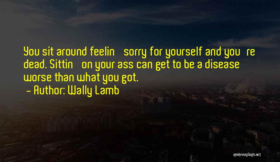 Wally Lamb Quotes: You Sit Around Feelin' Sorry For Yourself And You're Dead. Sittin' On Your Ass Can Get To Be A Disease