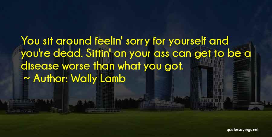 Wally Lamb Quotes: You Sit Around Feelin' Sorry For Yourself And You're Dead. Sittin' On Your Ass Can Get To Be A Disease