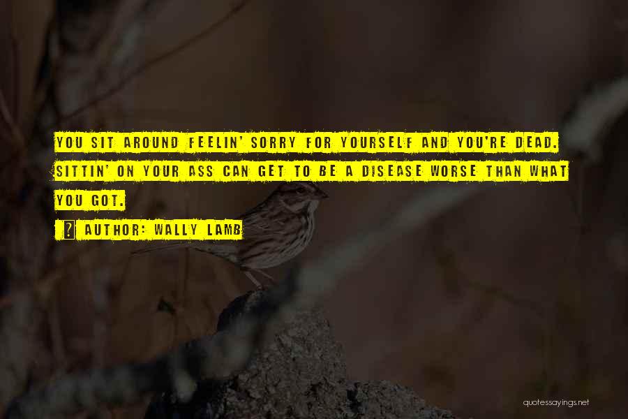 Wally Lamb Quotes: You Sit Around Feelin' Sorry For Yourself And You're Dead. Sittin' On Your Ass Can Get To Be A Disease