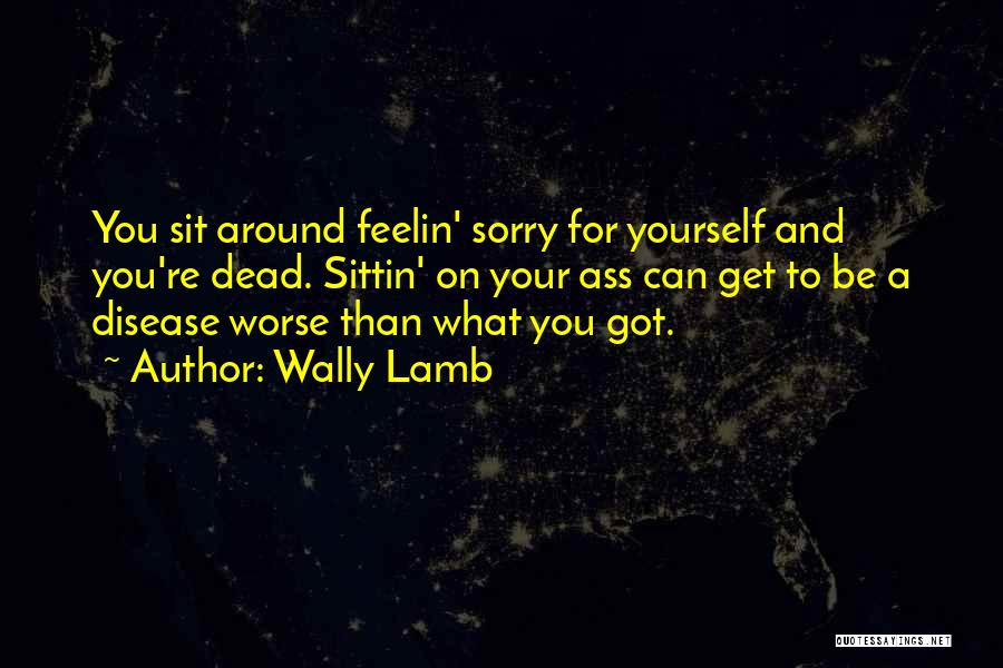 Wally Lamb Quotes: You Sit Around Feelin' Sorry For Yourself And You're Dead. Sittin' On Your Ass Can Get To Be A Disease