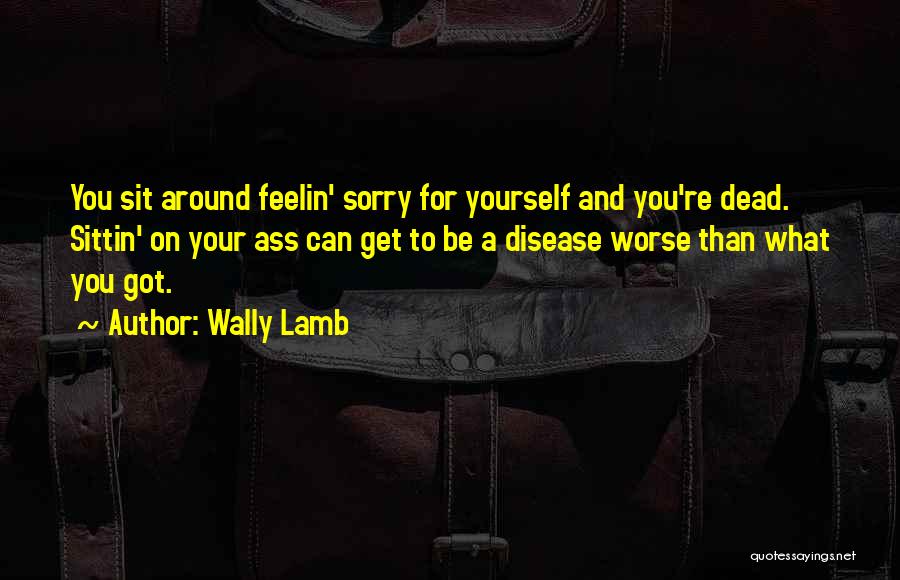 Wally Lamb Quotes: You Sit Around Feelin' Sorry For Yourself And You're Dead. Sittin' On Your Ass Can Get To Be A Disease