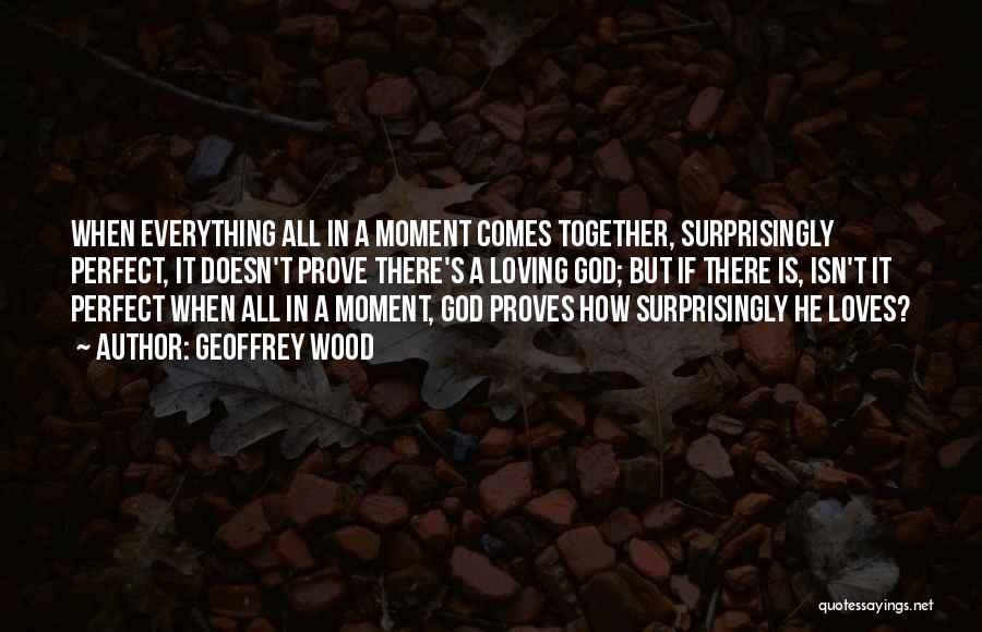 Geoffrey Wood Quotes: When Everything All In A Moment Comes Together, Surprisingly Perfect, It Doesn't Prove There's A Loving God; But If There