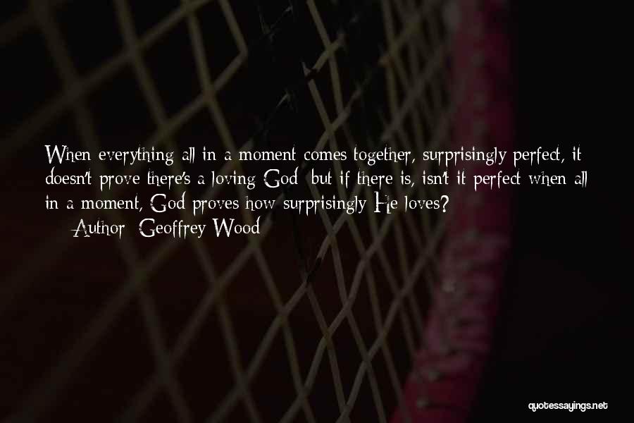 Geoffrey Wood Quotes: When Everything All In A Moment Comes Together, Surprisingly Perfect, It Doesn't Prove There's A Loving God; But If There