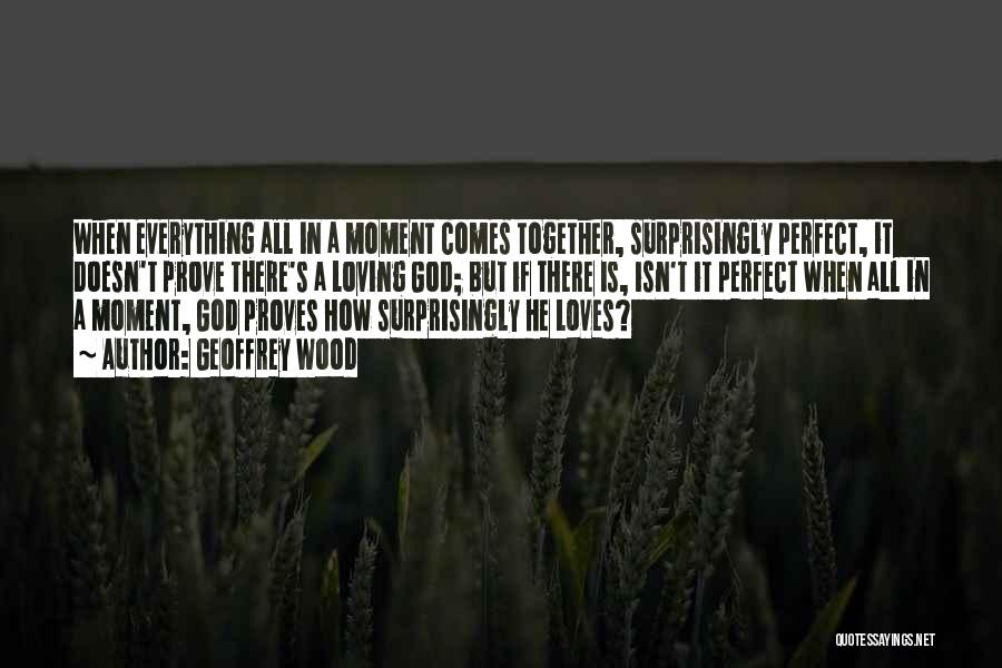 Geoffrey Wood Quotes: When Everything All In A Moment Comes Together, Surprisingly Perfect, It Doesn't Prove There's A Loving God; But If There