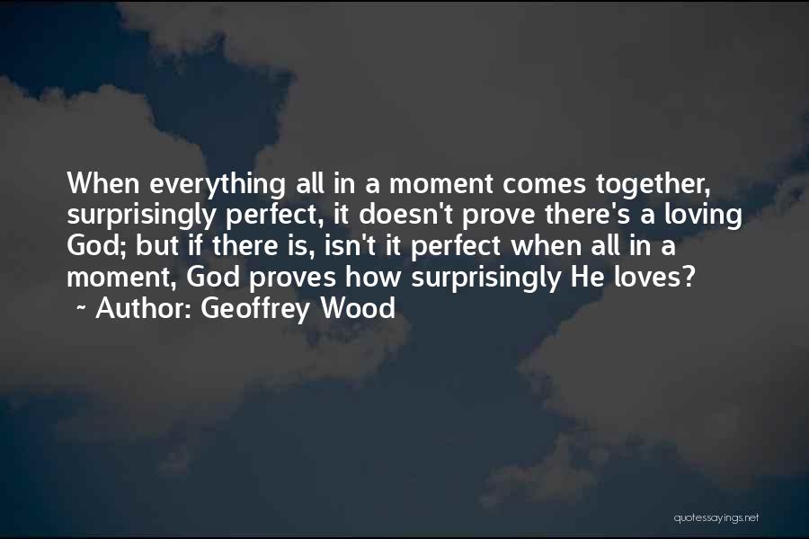 Geoffrey Wood Quotes: When Everything All In A Moment Comes Together, Surprisingly Perfect, It Doesn't Prove There's A Loving God; But If There