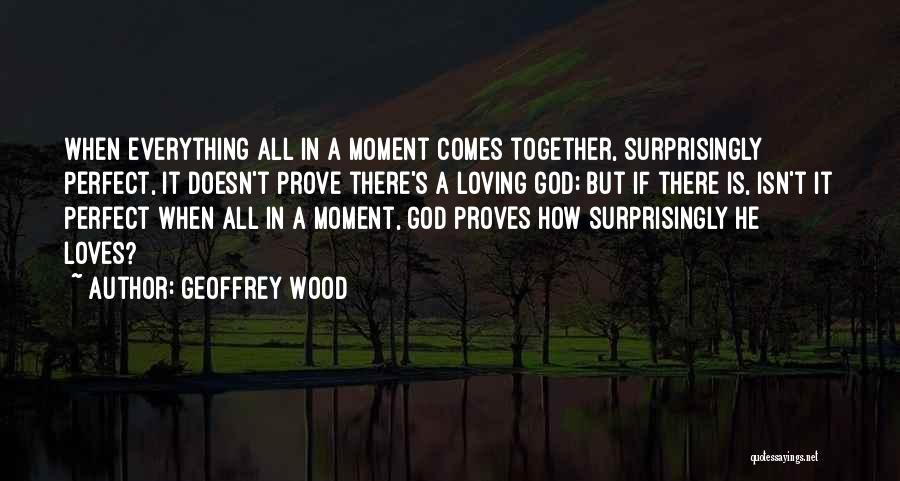 Geoffrey Wood Quotes: When Everything All In A Moment Comes Together, Surprisingly Perfect, It Doesn't Prove There's A Loving God; But If There