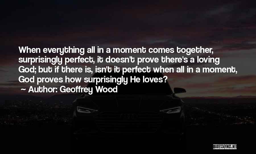 Geoffrey Wood Quotes: When Everything All In A Moment Comes Together, Surprisingly Perfect, It Doesn't Prove There's A Loving God; But If There