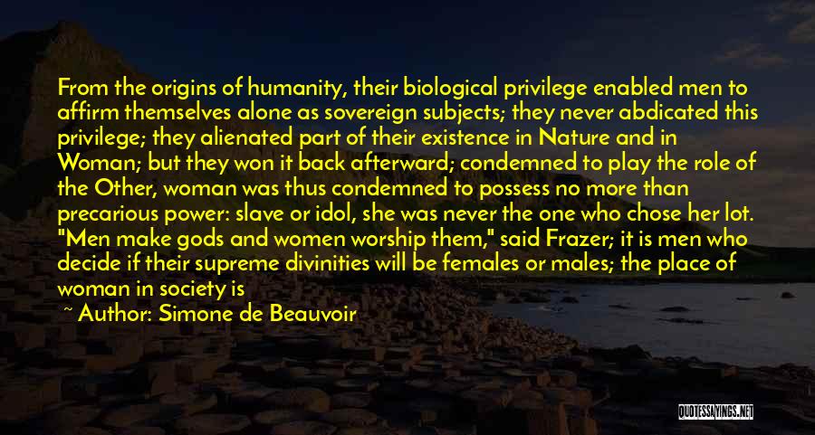 Simone De Beauvoir Quotes: From The Origins Of Humanity, Their Biological Privilege Enabled Men To Affirm Themselves Alone As Sovereign Subjects; They Never Abdicated