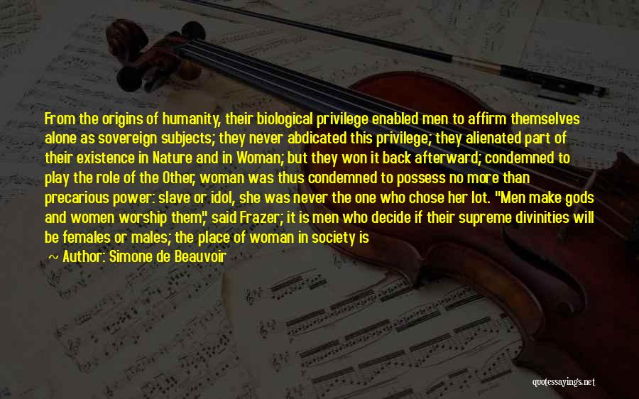 Simone De Beauvoir Quotes: From The Origins Of Humanity, Their Biological Privilege Enabled Men To Affirm Themselves Alone As Sovereign Subjects; They Never Abdicated