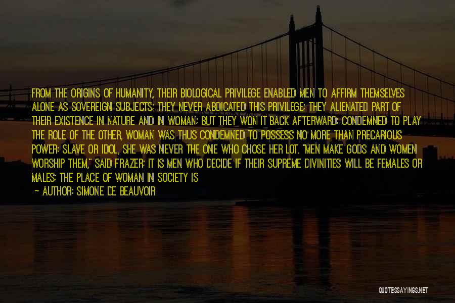 Simone De Beauvoir Quotes: From The Origins Of Humanity, Their Biological Privilege Enabled Men To Affirm Themselves Alone As Sovereign Subjects; They Never Abdicated