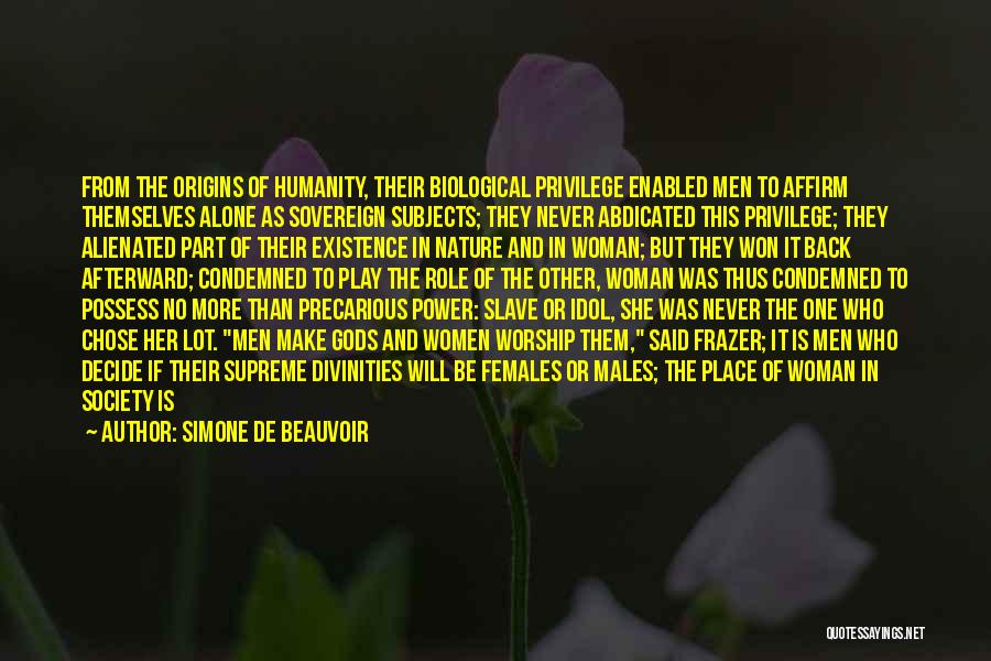 Simone De Beauvoir Quotes: From The Origins Of Humanity, Their Biological Privilege Enabled Men To Affirm Themselves Alone As Sovereign Subjects; They Never Abdicated