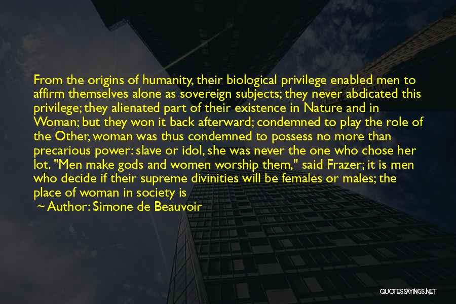 Simone De Beauvoir Quotes: From The Origins Of Humanity, Their Biological Privilege Enabled Men To Affirm Themselves Alone As Sovereign Subjects; They Never Abdicated