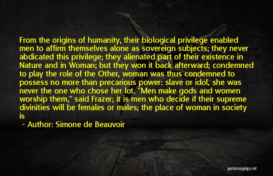 Simone De Beauvoir Quotes: From The Origins Of Humanity, Their Biological Privilege Enabled Men To Affirm Themselves Alone As Sovereign Subjects; They Never Abdicated