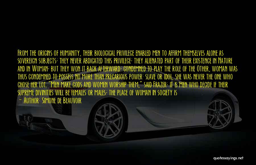 Simone De Beauvoir Quotes: From The Origins Of Humanity, Their Biological Privilege Enabled Men To Affirm Themselves Alone As Sovereign Subjects; They Never Abdicated