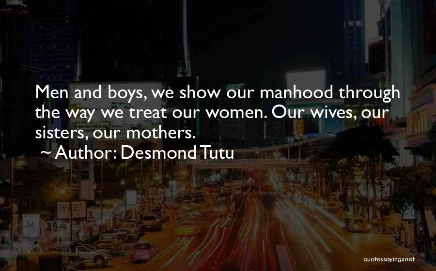 Desmond Tutu Quotes: Men And Boys, We Show Our Manhood Through The Way We Treat Our Women. Our Wives, Our Sisters, Our Mothers.