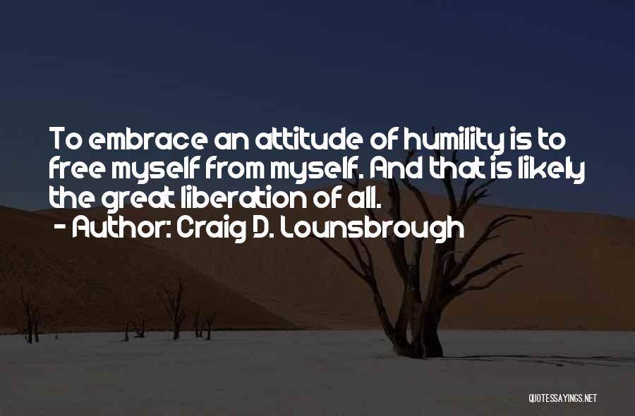 Craig D. Lounsbrough Quotes: To Embrace An Attitude Of Humility Is To Free Myself From Myself. And That Is Likely The Great Liberation Of