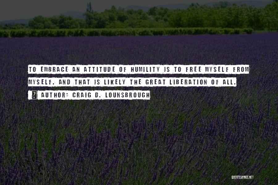 Craig D. Lounsbrough Quotes: To Embrace An Attitude Of Humility Is To Free Myself From Myself. And That Is Likely The Great Liberation Of