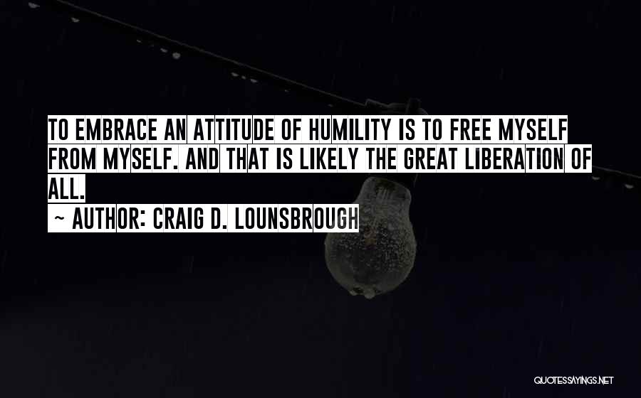 Craig D. Lounsbrough Quotes: To Embrace An Attitude Of Humility Is To Free Myself From Myself. And That Is Likely The Great Liberation Of