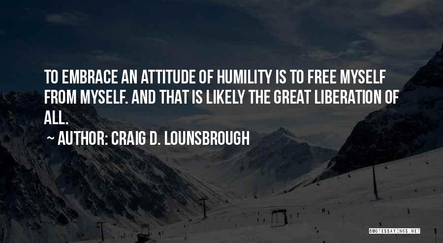 Craig D. Lounsbrough Quotes: To Embrace An Attitude Of Humility Is To Free Myself From Myself. And That Is Likely The Great Liberation Of