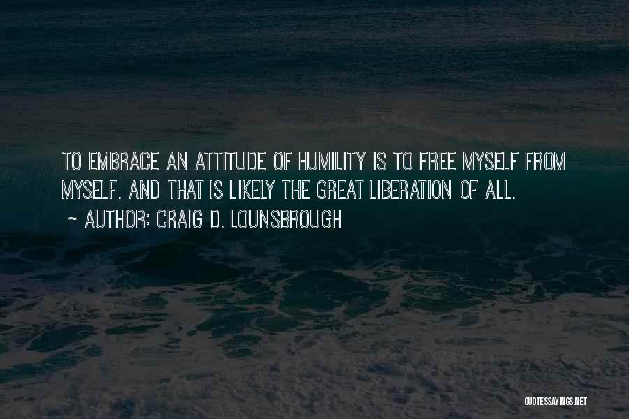 Craig D. Lounsbrough Quotes: To Embrace An Attitude Of Humility Is To Free Myself From Myself. And That Is Likely The Great Liberation Of