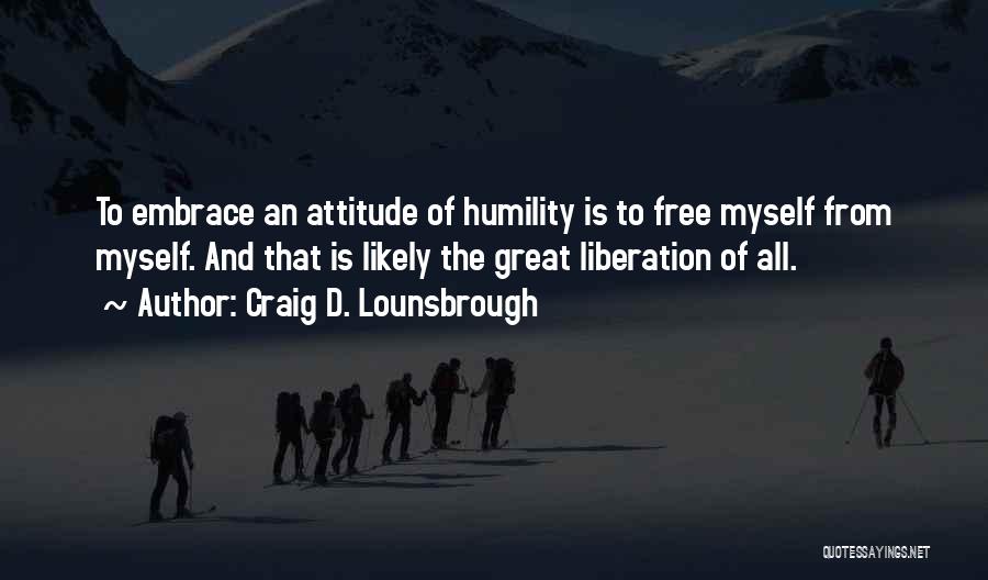 Craig D. Lounsbrough Quotes: To Embrace An Attitude Of Humility Is To Free Myself From Myself. And That Is Likely The Great Liberation Of