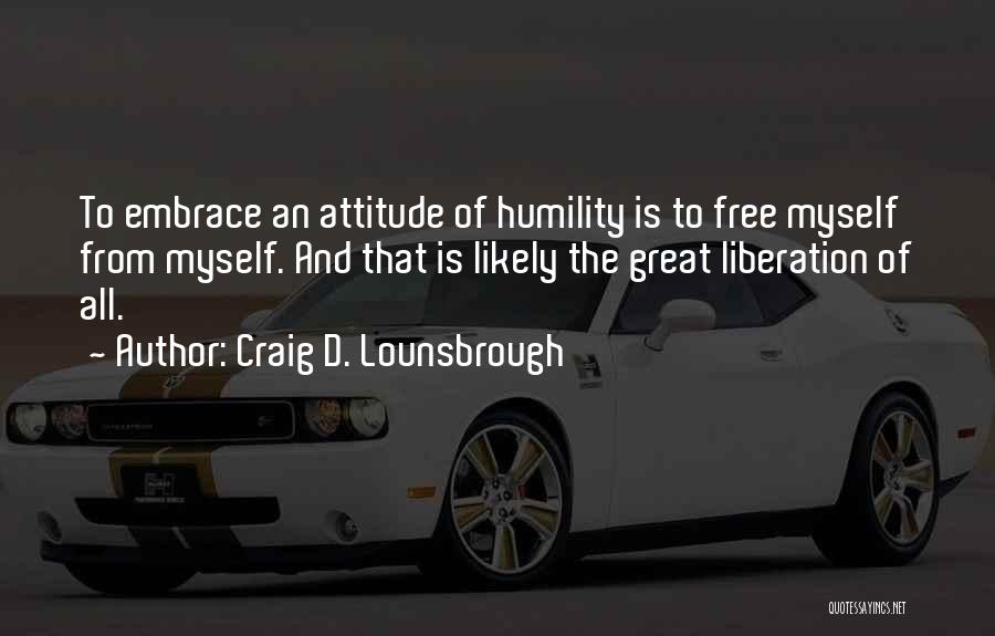 Craig D. Lounsbrough Quotes: To Embrace An Attitude Of Humility Is To Free Myself From Myself. And That Is Likely The Great Liberation Of