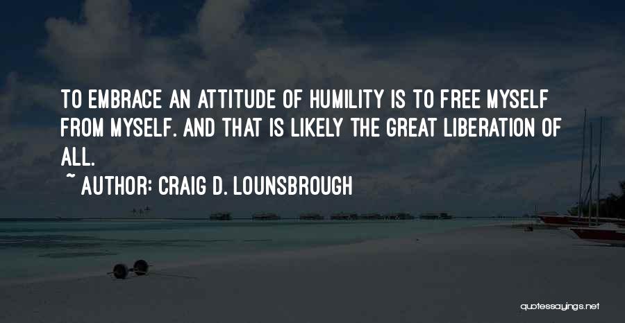 Craig D. Lounsbrough Quotes: To Embrace An Attitude Of Humility Is To Free Myself From Myself. And That Is Likely The Great Liberation Of