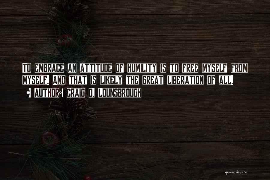 Craig D. Lounsbrough Quotes: To Embrace An Attitude Of Humility Is To Free Myself From Myself. And That Is Likely The Great Liberation Of