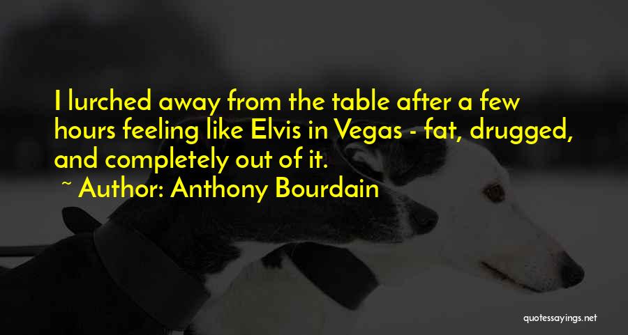 Anthony Bourdain Quotes: I Lurched Away From The Table After A Few Hours Feeling Like Elvis In Vegas - Fat, Drugged, And Completely